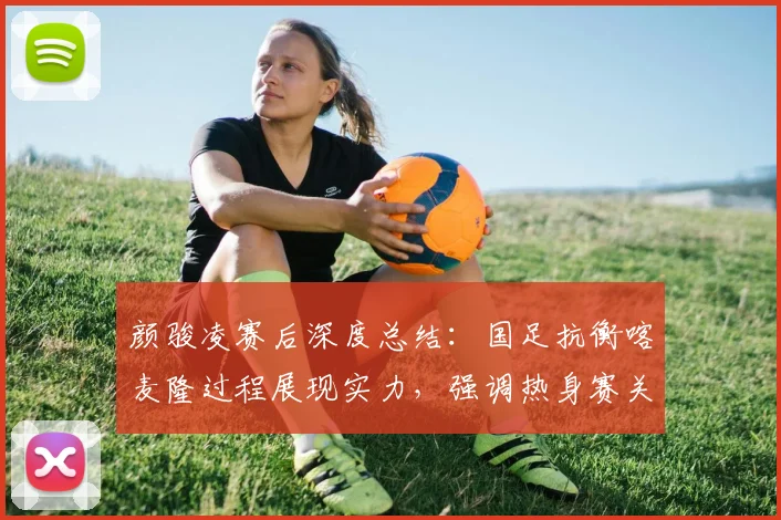 颜骏凌赛后深度总结：国足抗衡喀麦隆过程展现实力，强调热身赛关键锻炼价值