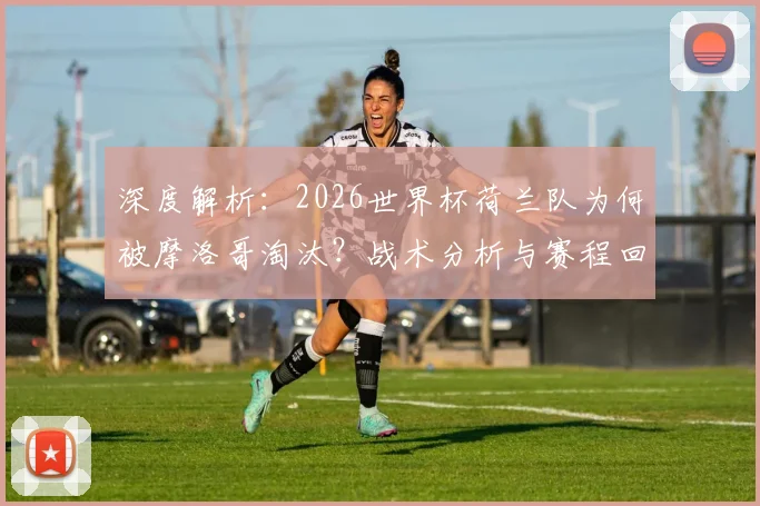 深度解析：2026世界杯荷兰队为何被摩洛哥淘汰？战术分析与赛程回顾