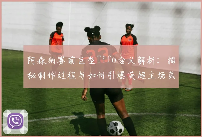 阿森纳赛前巨型Tifo含义解析：揭秘制作过程与如何引爆英超主场氛围