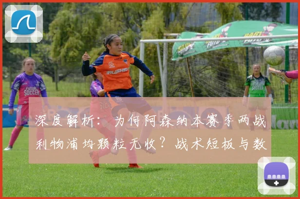 深度解析：为何阿森纳本赛季两战利物浦均颗粒无收？战术短板与数据揭秘