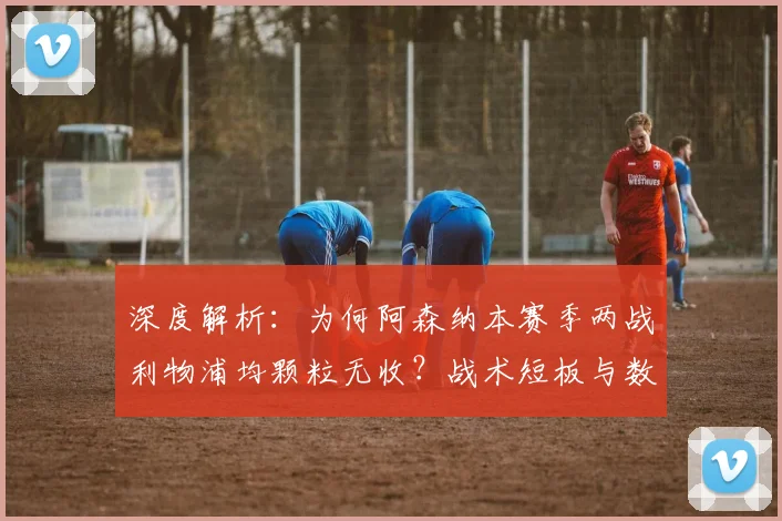 深度解析：为何阿森纳本赛季两战利物浦均颗粒无收？战术短板与数据揭秘