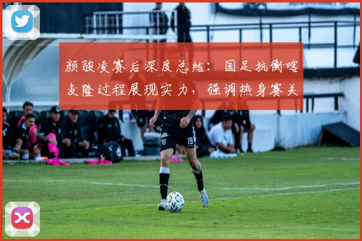 颜骏凌赛后深度总结：国足抗衡喀麦隆过程展现实力，强调热身赛关键锻炼价值